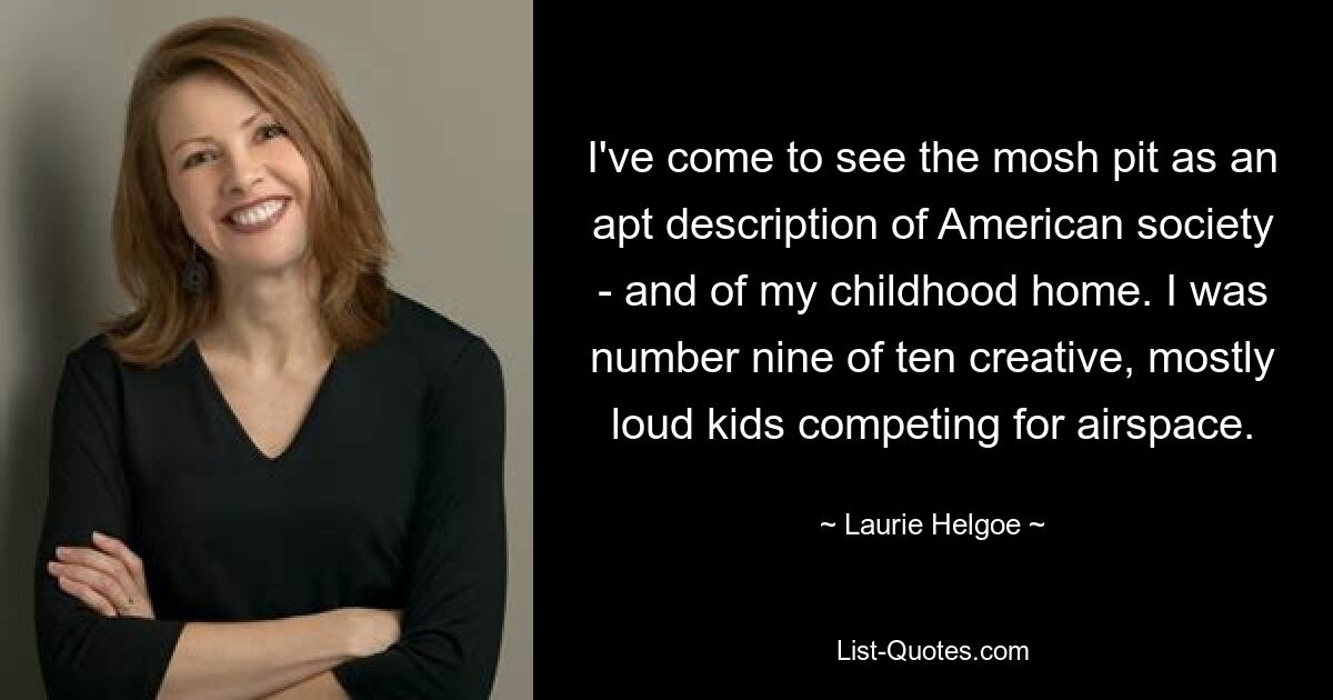 I've come to see the mosh pit as an apt description of American society - and of my childhood home. I was number nine of ten creative, mostly loud kids competing for airspace. — © Laurie Helgoe