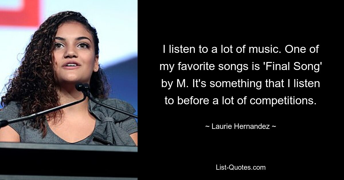 I listen to a lot of music. One of my favorite songs is 'Final Song' by M. It's something that I listen to before a lot of competitions. — © Laurie Hernandez