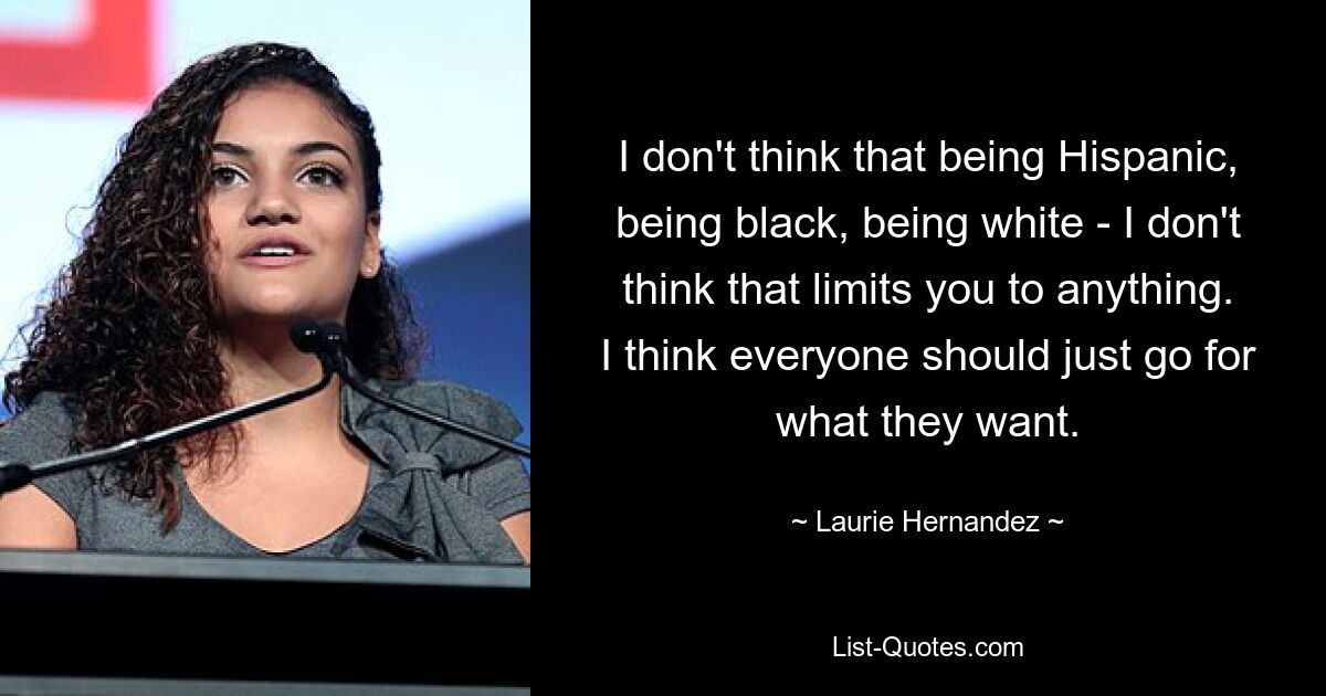 I don't think that being Hispanic, being black, being white - I don't think that limits you to anything. I think everyone should just go for what they want. — © Laurie Hernandez