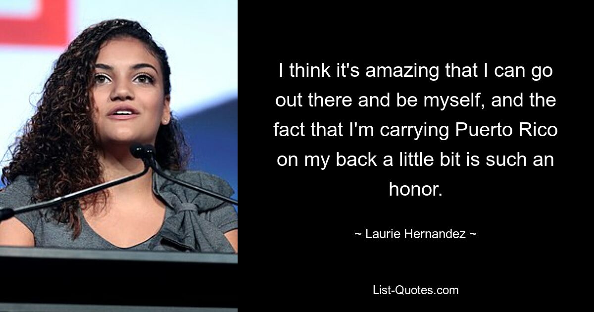 I think it's amazing that I can go out there and be myself, and the fact that I'm carrying Puerto Rico on my back a little bit is such an honor. — © Laurie Hernandez