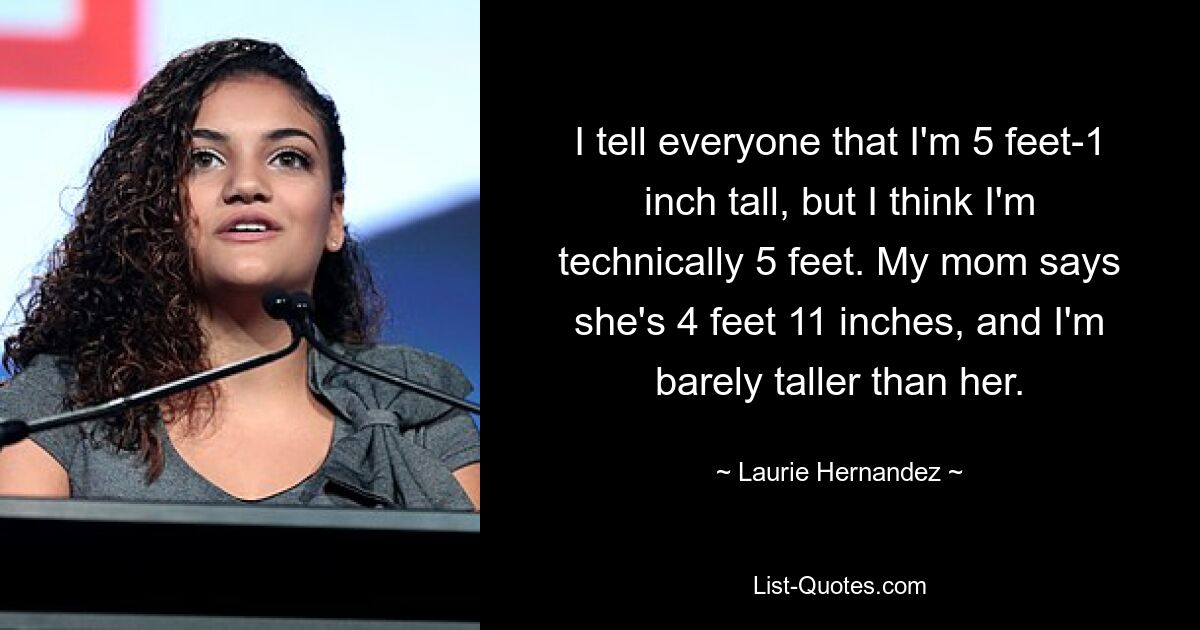 I tell everyone that I'm 5 feet-1 inch tall, but I think I'm technically 5 feet. My mom says she's 4 feet 11 inches, and I'm barely taller than her. — © Laurie Hernandez