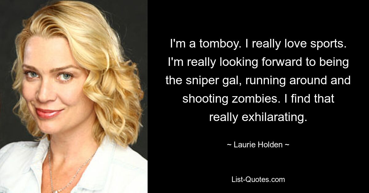 I'm a tomboy. I really love sports. I'm really looking forward to being the sniper gal, running around and shooting zombies. I find that really exhilarating. — © Laurie Holden