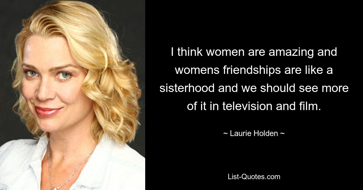 I think women are amazing and womens friendships are like a sisterhood and we should see more of it in television and film. — © Laurie Holden