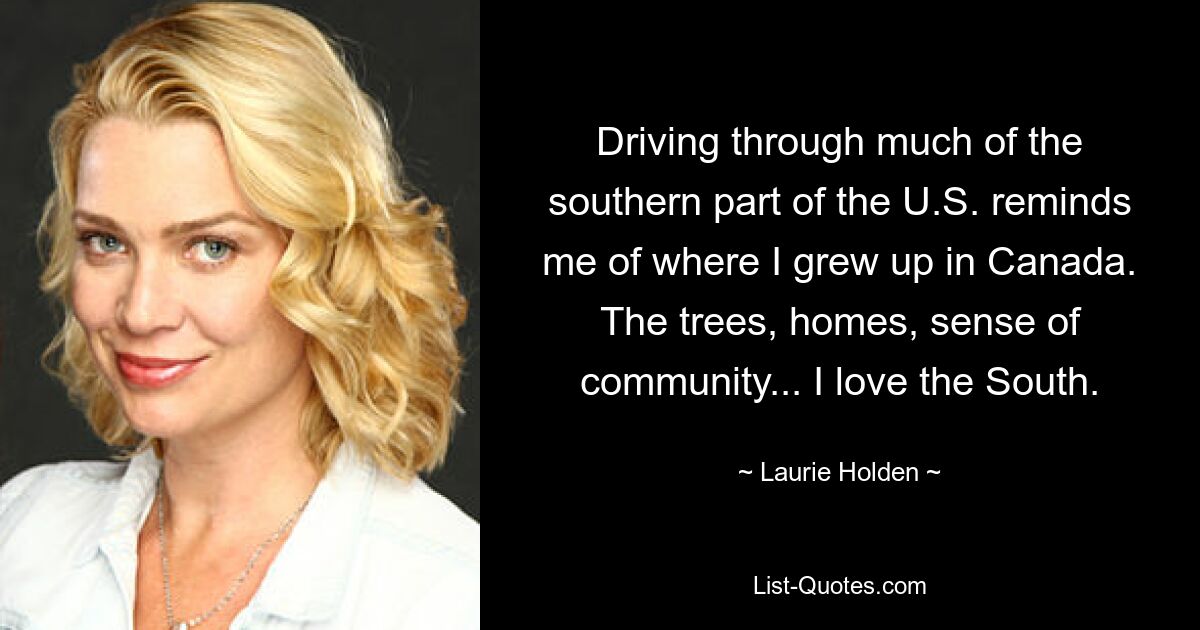 Driving through much of the southern part of the U.S. reminds me of where I grew up in Canada. The trees, homes, sense of community... I love the South. — © Laurie Holden