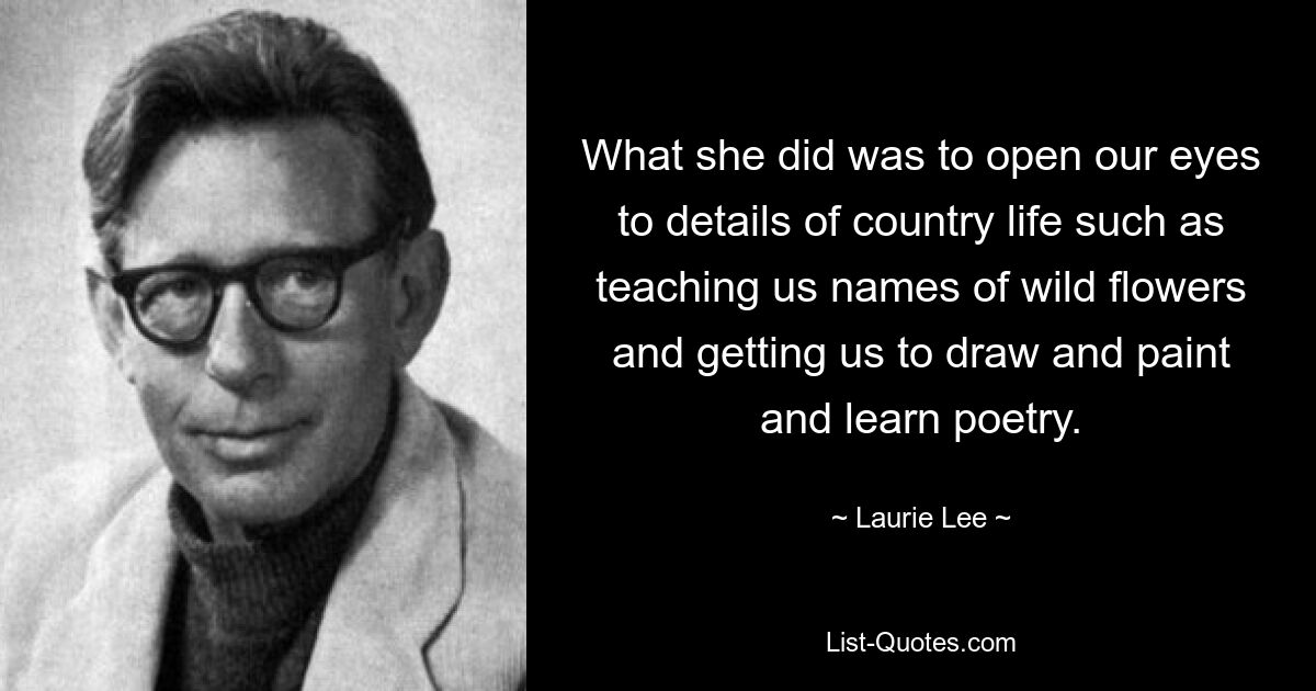 What she did was to open our eyes to details of country life such as teaching us names of wild flowers and getting us to draw and paint and learn poetry. — © Laurie Lee