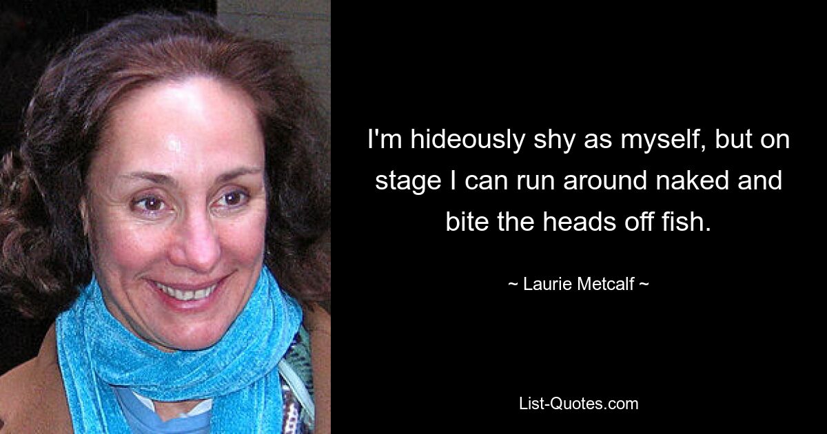 I'm hideously shy as myself, but on stage I can run around naked and bite the heads off fish. — © Laurie Metcalf