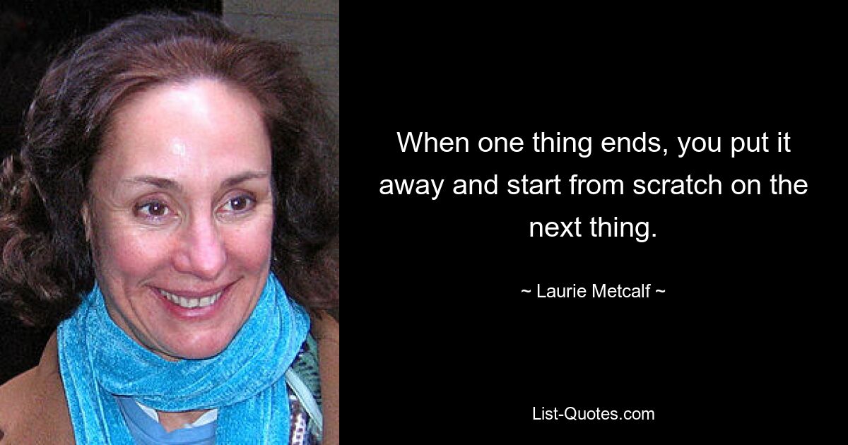 When one thing ends, you put it away and start from scratch on the next thing. — © Laurie Metcalf