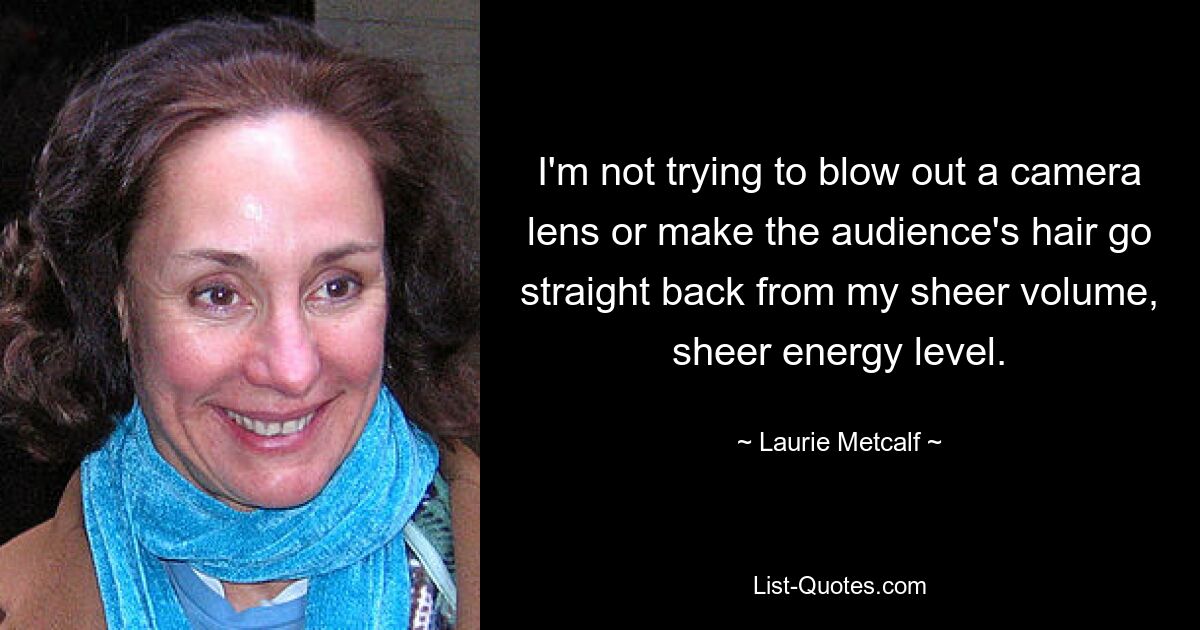 I'm not trying to blow out a camera lens or make the audience's hair go straight back from my sheer volume, sheer energy level. — © Laurie Metcalf