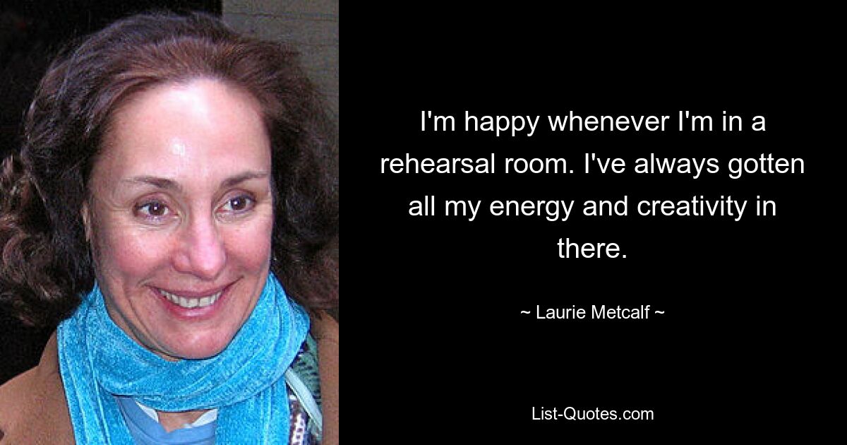 I'm happy whenever I'm in a rehearsal room. I've always gotten all my energy and creativity in there. — © Laurie Metcalf