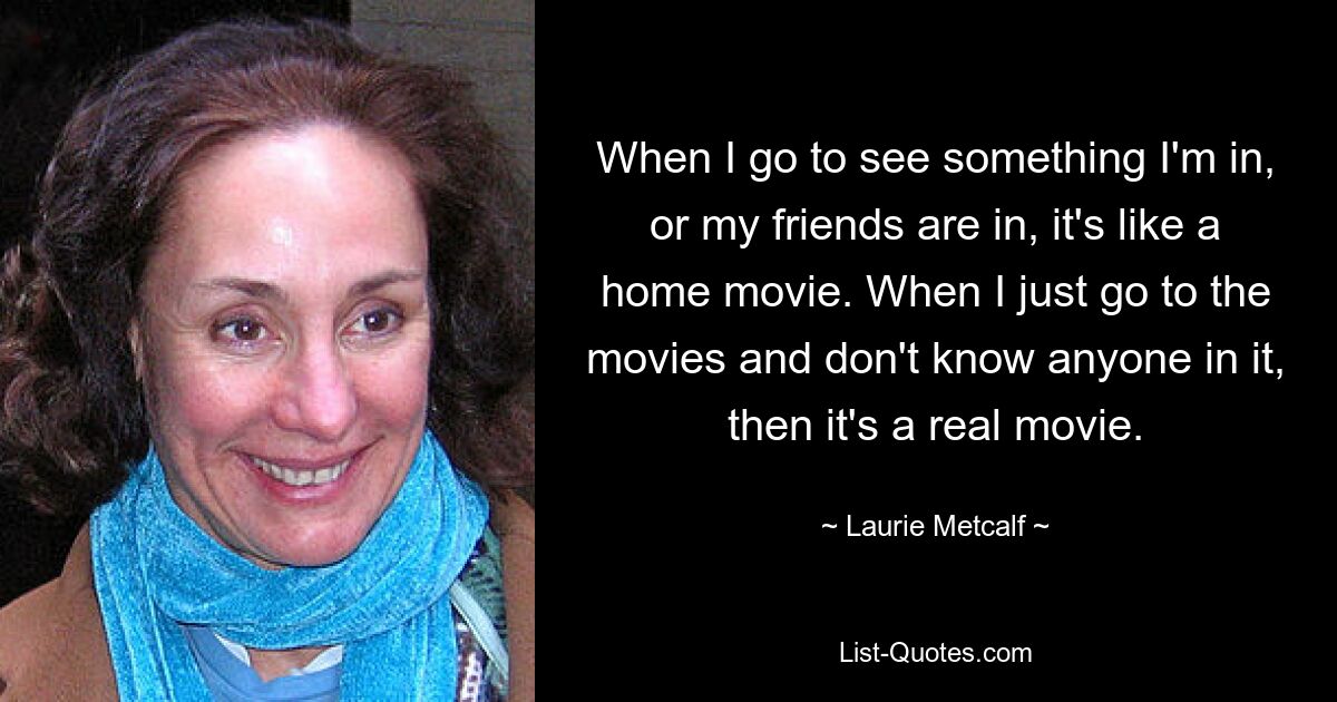 When I go to see something I'm in, or my friends are in, it's like a home movie. When I just go to the movies and don't know anyone in it, then it's a real movie. — © Laurie Metcalf