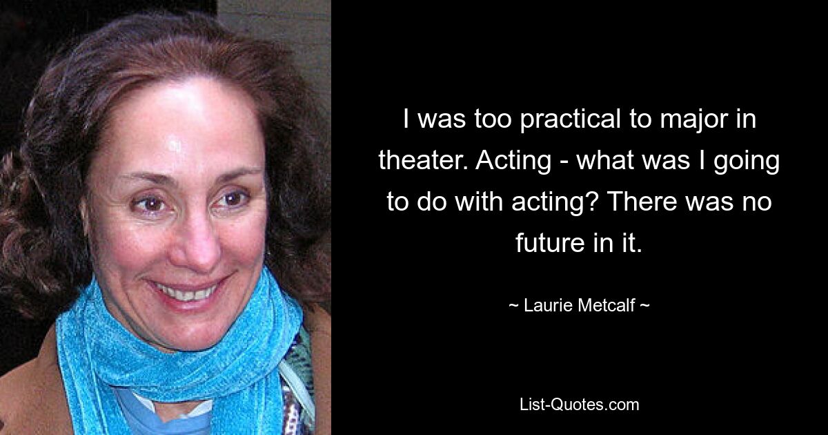 I was too practical to major in theater. Acting - what was I going to do with acting? There was no future in it. — © Laurie Metcalf