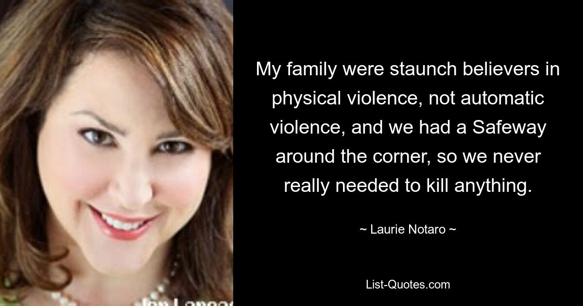 My family were staunch believers in physical violence, not automatic violence, and we had a Safeway around the corner, so we never really needed to kill anything. — © Laurie Notaro