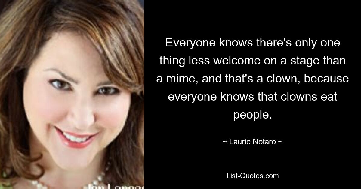 Everyone knows there's only one thing less welcome on a stage than a mime, and that's a clown, because everyone knows that clowns eat people. — © Laurie Notaro