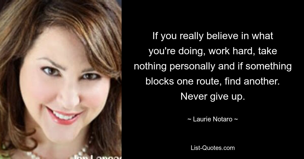 If you really believe in what you're doing, work hard, take nothing personally and if something blocks one route, find another. Never give up. — © Laurie Notaro