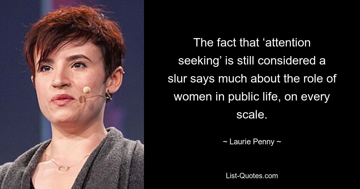 The fact that ‘attention seeking’ is still considered a slur says much about the role of women in public life, on every scale. — © Laurie Penny