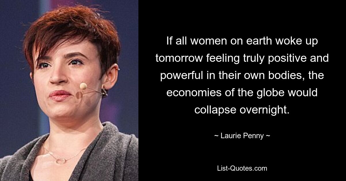 If all women on earth woke up tomorrow feeling truly positive and powerful in their own bodies, the economies of the globe would collapse overnight. — © Laurie Penny