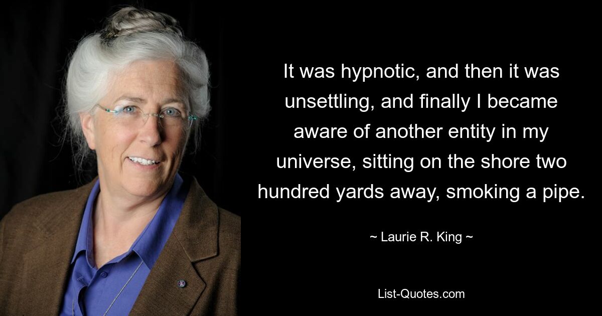 It was hypnotic, and then it was unsettling, and finally I became aware of another entity in my universe, sitting on the shore two hundred yards away, smoking a pipe. — © Laurie R. King