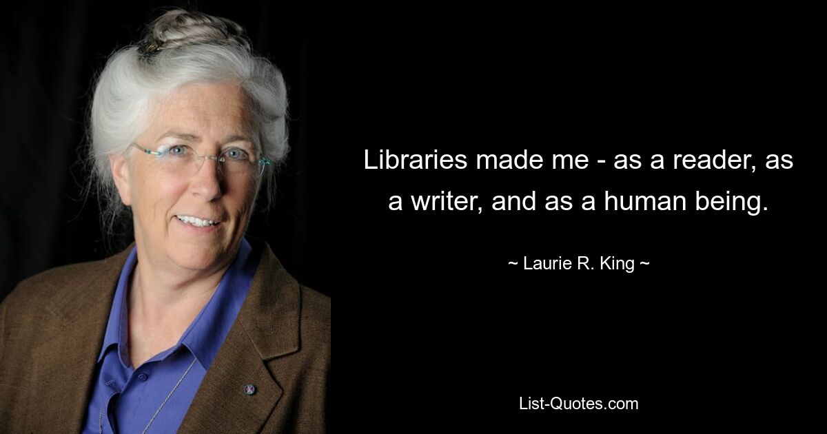 Libraries made me - as a reader, as a writer, and as a human being. — © Laurie R. King