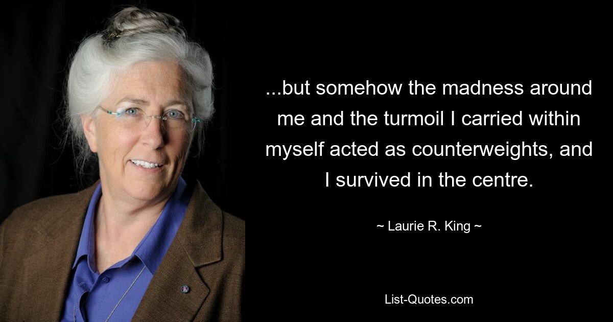 ...but somehow the madness around me and the turmoil I carried within myself acted as counterweights, and I survived in the centre. — © Laurie R. King