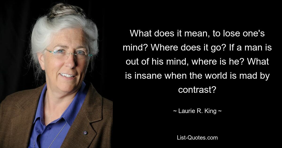 What does it mean, to lose one's mind? Where does it go? If a man is out of his mind, where is he? What is insane when the world is mad by contrast? — © Laurie R. King