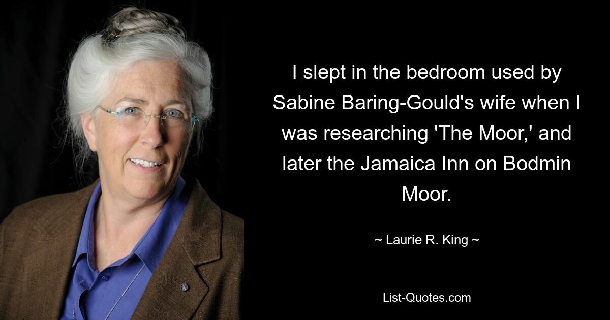 I slept in the bedroom used by Sabine Baring-Gould's wife when I was researching 'The Moor,' and later the Jamaica Inn on Bodmin Moor. — © Laurie R. King