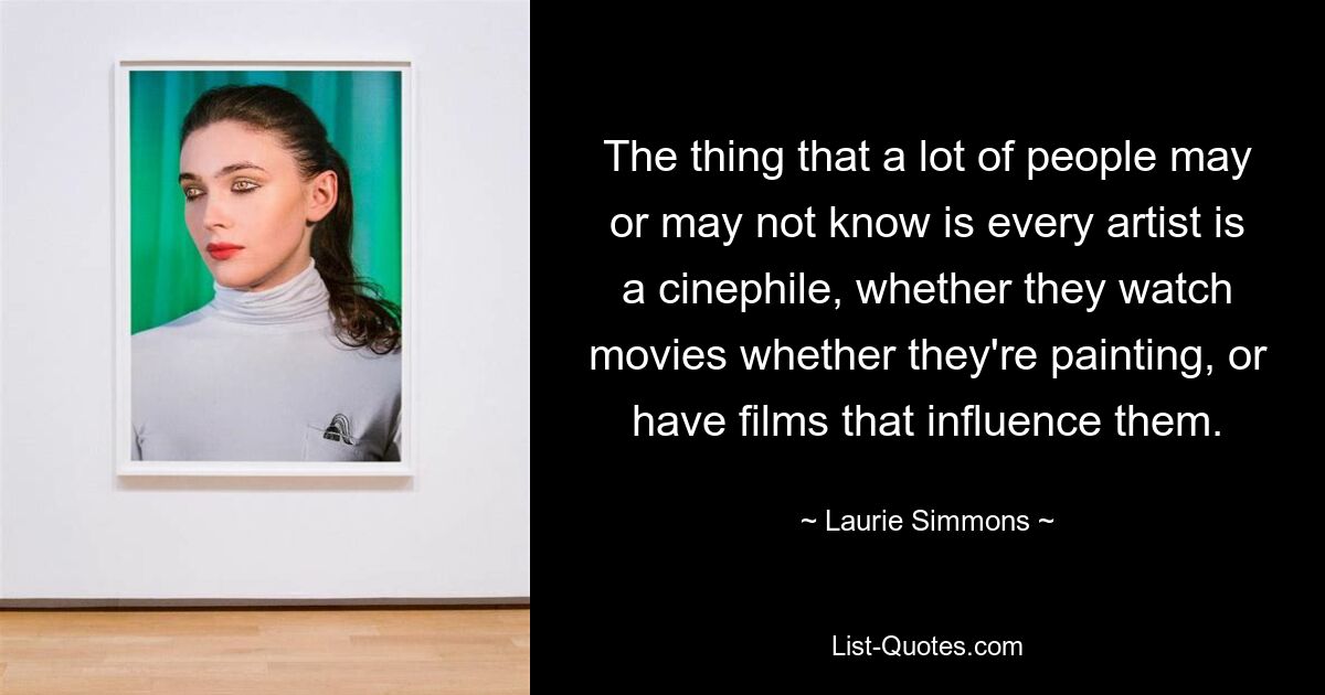 The thing that a lot of people may or may not know is every artist is a cinephile, whether they watch movies whether they're painting, or have films that influence them. — © Laurie Simmons