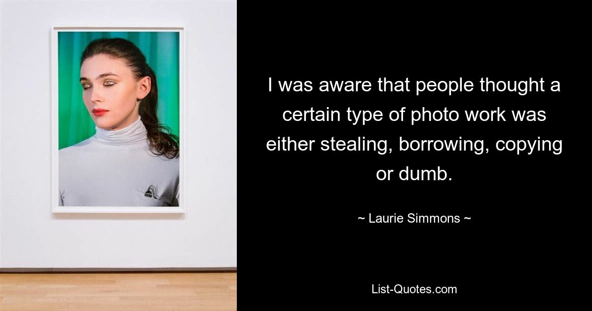 I was aware that people thought a certain type of photo work was either stealing, borrowing, copying or dumb. — © Laurie Simmons