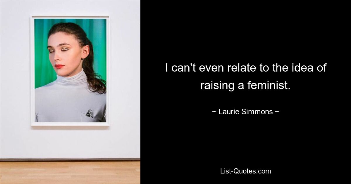 I can't even relate to the idea of raising a feminist. — © Laurie Simmons