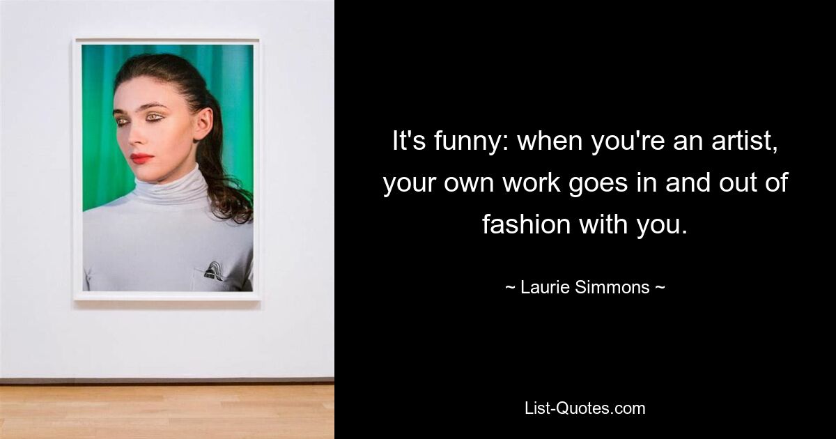 It's funny: when you're an artist, your own work goes in and out of fashion with you. — © Laurie Simmons