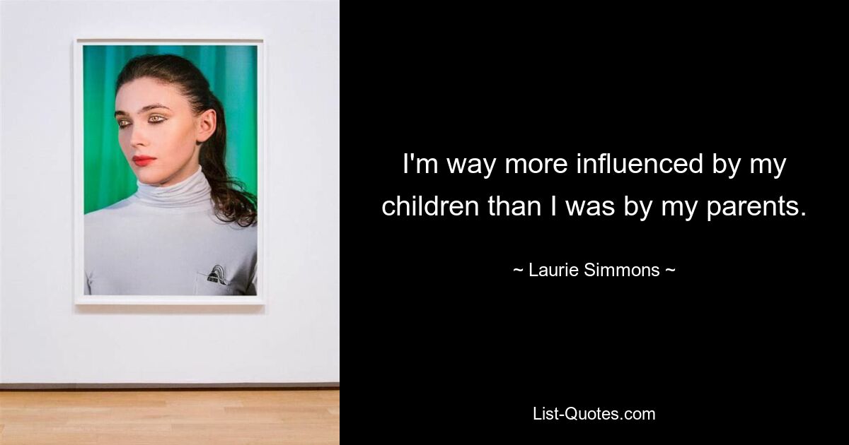 I'm way more influenced by my children than I was by my parents. — © Laurie Simmons