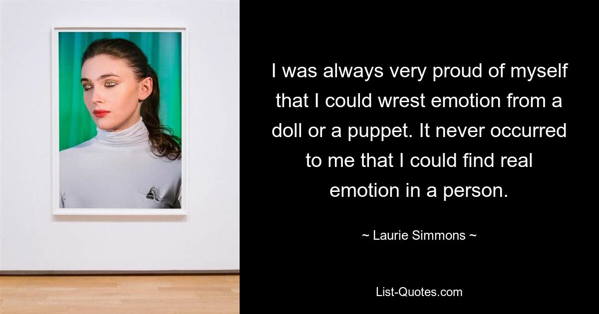 I was always very proud of myself that I could wrest emotion from a doll or a puppet. It never occurred to me that I could find real emotion in a person. — © Laurie Simmons