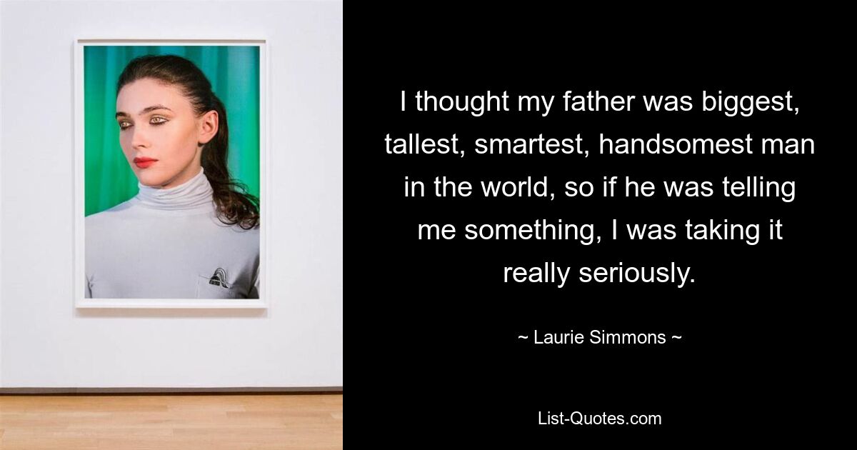 I thought my father was biggest, tallest, smartest, handsomest man in the world, so if he was telling me something, I was taking it really seriously. — © Laurie Simmons