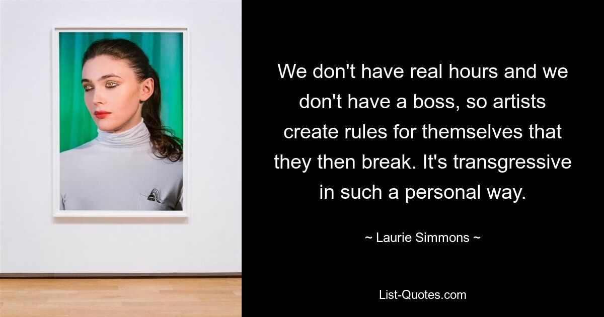 We don't have real hours and we don't have a boss, so artists create rules for themselves that they then break. It's transgressive in such a personal way. — © Laurie Simmons