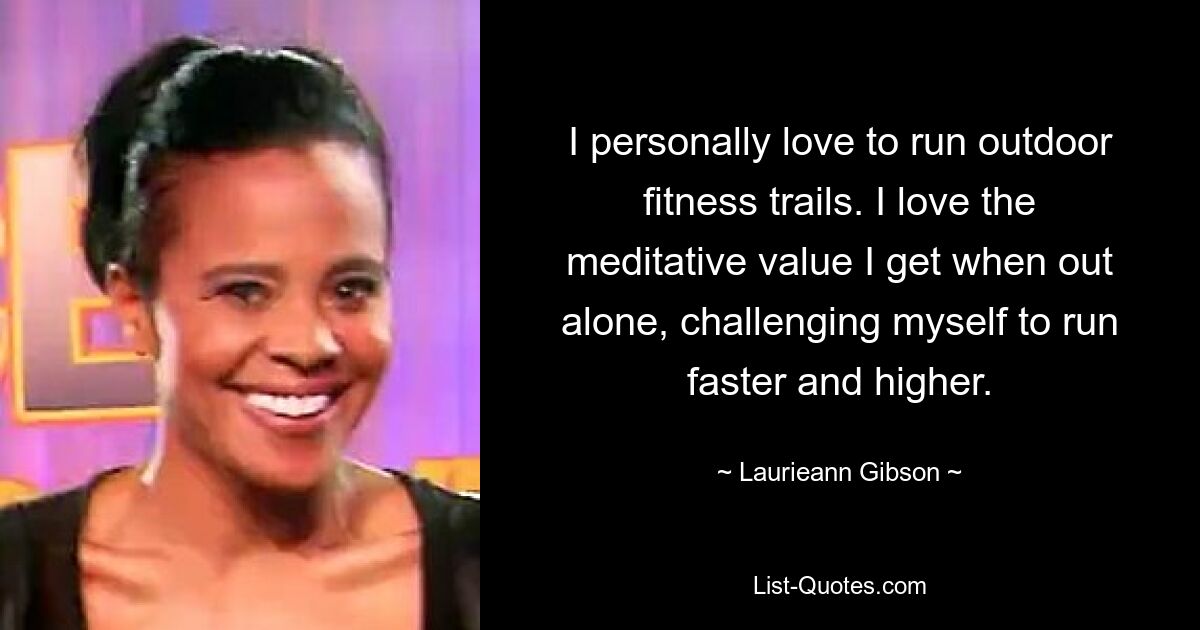 I personally love to run outdoor fitness trails. I love the meditative value I get when out alone, challenging myself to run faster and higher. — © Laurieann Gibson