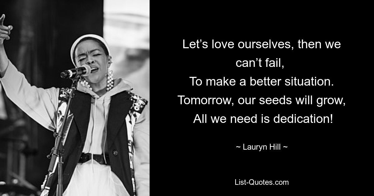 Let’s love ourselves, then we can’t fail, 
 To make a better situation. 
 Tomorrow, our seeds will grow, 
 All we need is dedication! — © Lauryn Hill