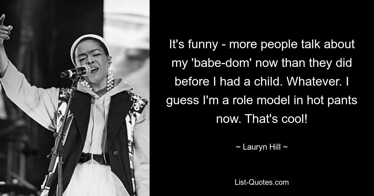 It's funny - more people talk about my 'babe-dom' now than they did before I had a child. Whatever. I guess I'm a role model in hot pants now. That's cool! — © Lauryn Hill