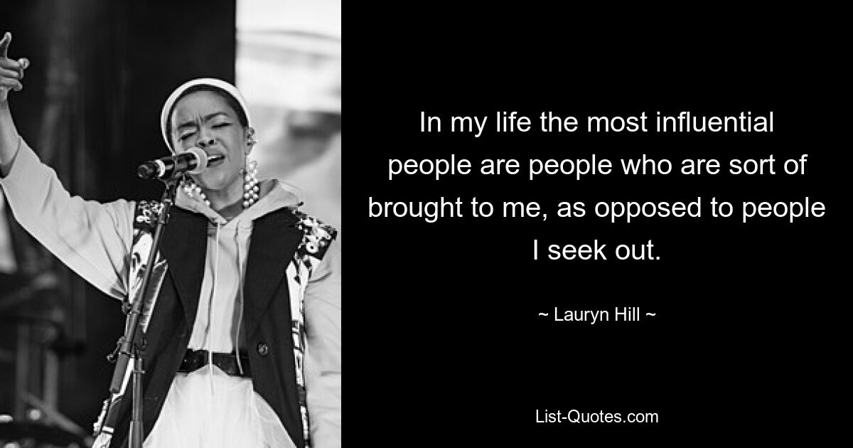 In my life the most influential people are people who are sort of brought to me, as opposed to people I seek out. — © Lauryn Hill