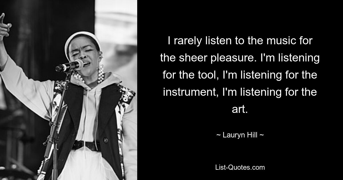 I rarely listen to the music for the sheer pleasure. I'm listening for the tool, I'm listening for the instrument, I'm listening for the art. — © Lauryn Hill