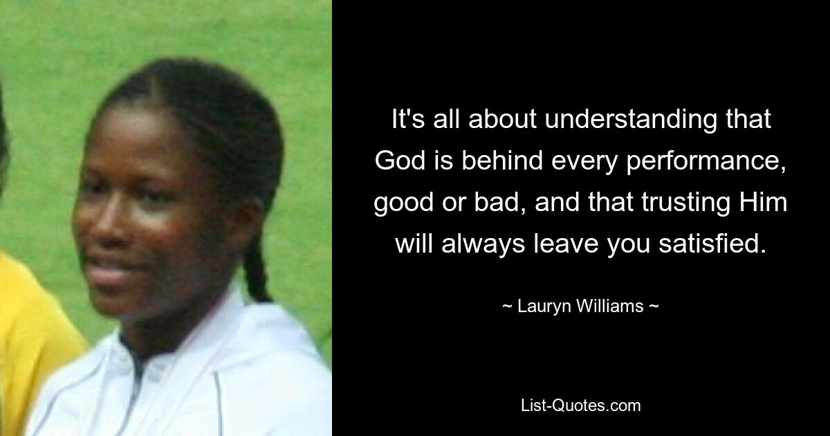 It's all about understanding that God is behind every performance, good or bad, and that trusting Him will always leave you satisfied. — © Lauryn Williams