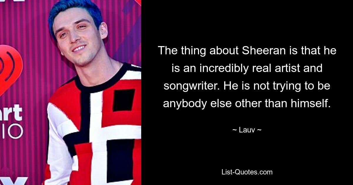 The thing about Sheeran is that he is an incredibly real artist and songwriter. He is not trying to be anybody else other than himself. — © Lauv