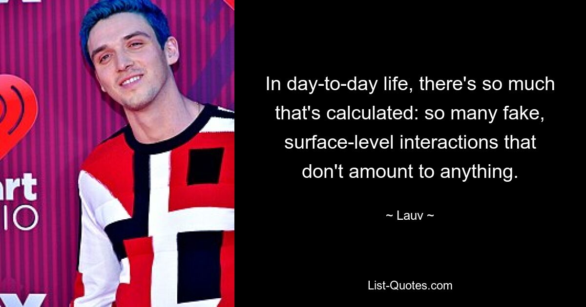 In day-to-day life, there's so much that's calculated: so many fake, surface-level interactions that don't amount to anything. — © Lauv