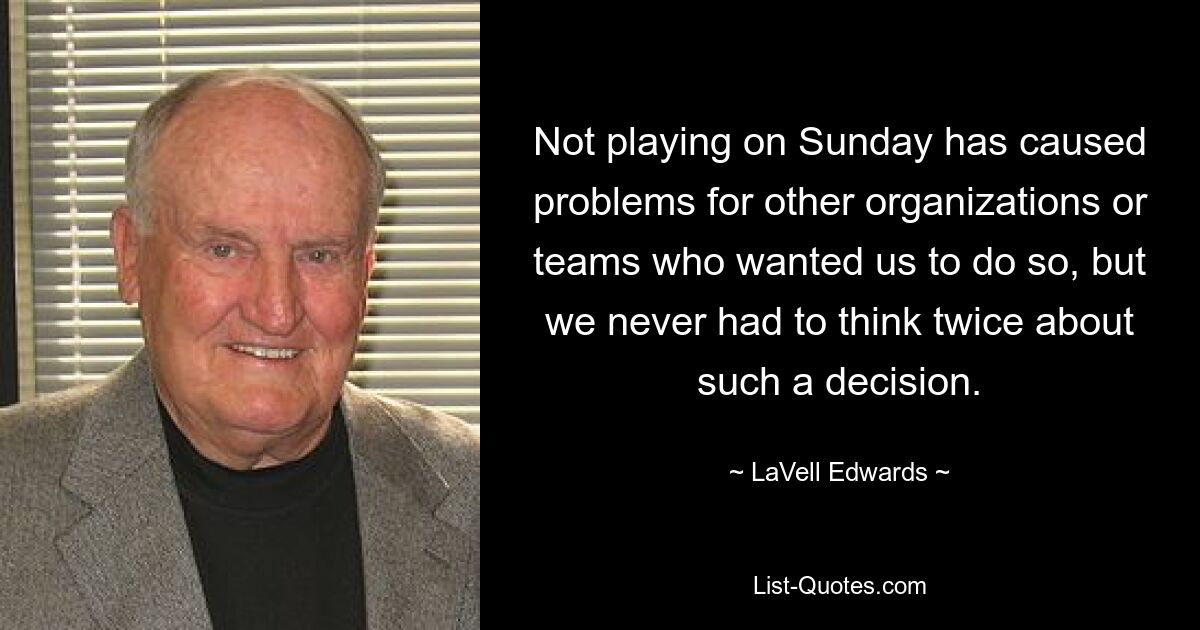 Not playing on Sunday has caused problems for other organizations or teams who wanted us to do so, but we never had to think twice about such a decision. — © LaVell Edwards