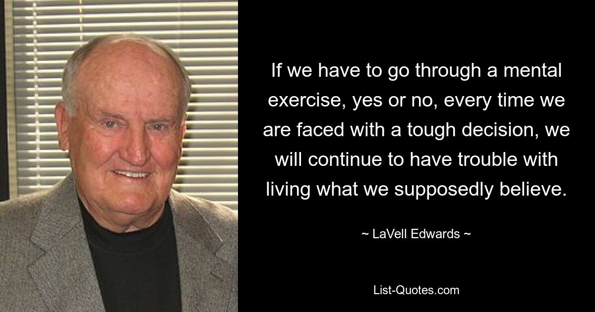 If we have to go through a mental exercise, yes or no, every time we are faced with a tough decision, we will continue to have trouble with living what we supposedly believe. — © LaVell Edwards