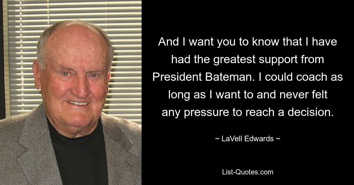 And I want you to know that I have had the greatest support from President Bateman. I could coach as long as I want to and never felt any pressure to reach a decision. — © LaVell Edwards