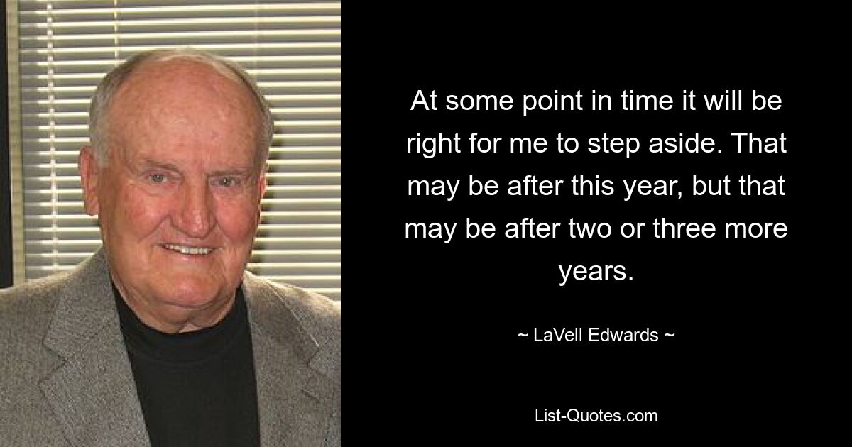 At some point in time it will be right for me to step aside. That may be after this year, but that may be after two or three more years. — © LaVell Edwards