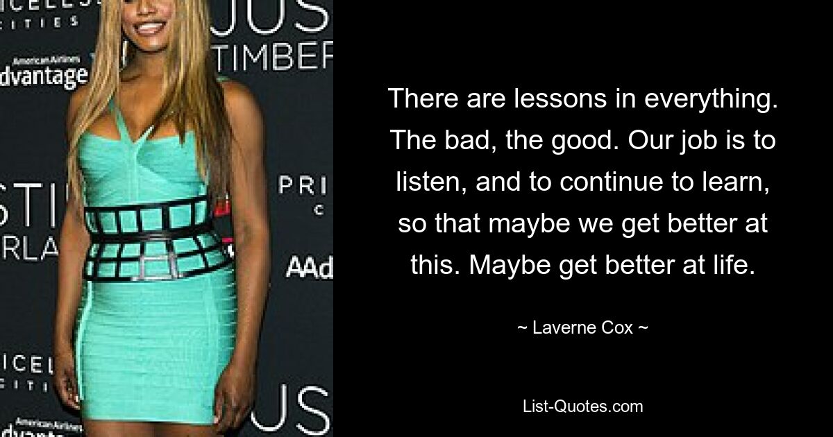 There are lessons in everything. The bad, the good. Our job is to listen, and to continue to learn, so that maybe we get better at this. Maybe get better at life. — © Laverne Cox