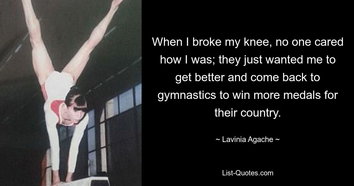 When I broke my knee, no one cared how I was; they just wanted me to get better and come back to gymnastics to win more medals for their country. — © Lavinia Agache