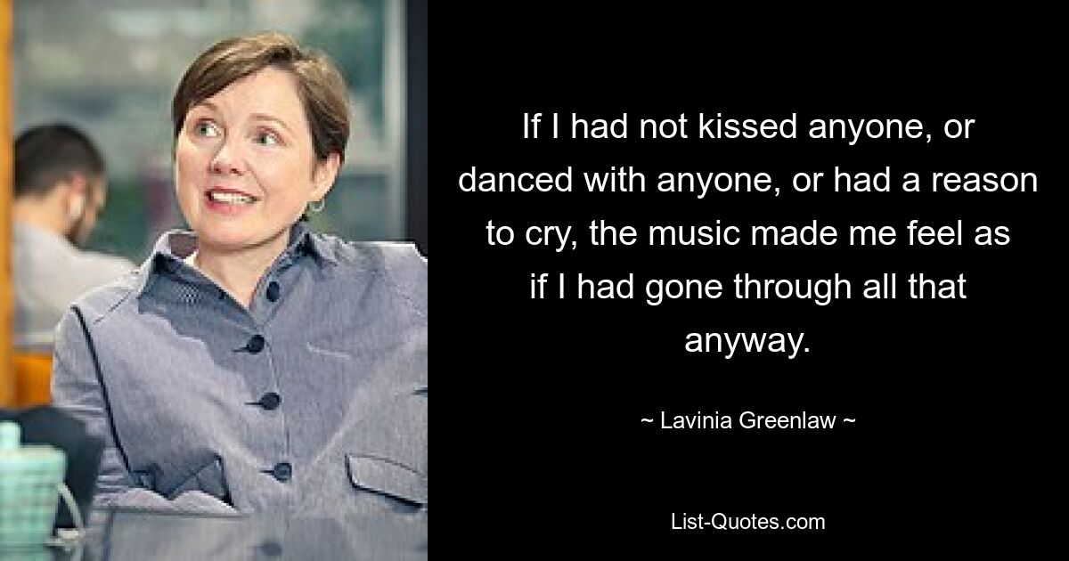 If I had not kissed anyone, or danced with anyone, or had a reason to cry, the music made me feel as if I had gone through all that anyway. — © Lavinia Greenlaw