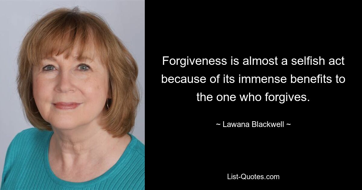 Forgiveness is almost a selfish act because of its immense benefits to the one who forgives. — © Lawana Blackwell