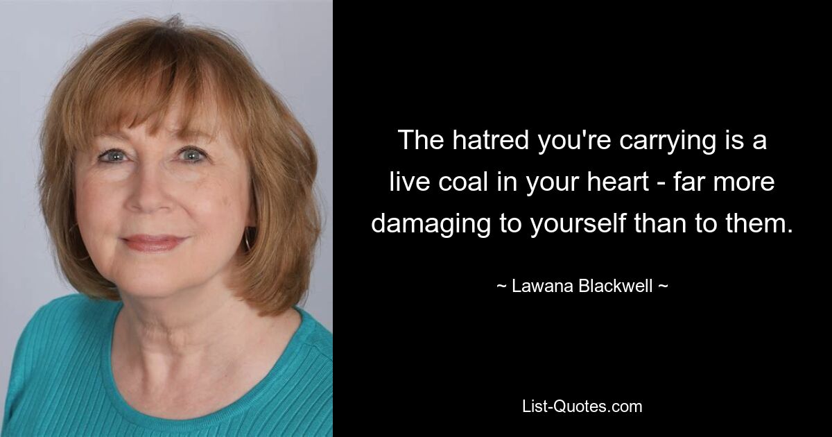 The hatred you're carrying is a live coal in your heart - far more damaging to yourself than to them. — © Lawana Blackwell